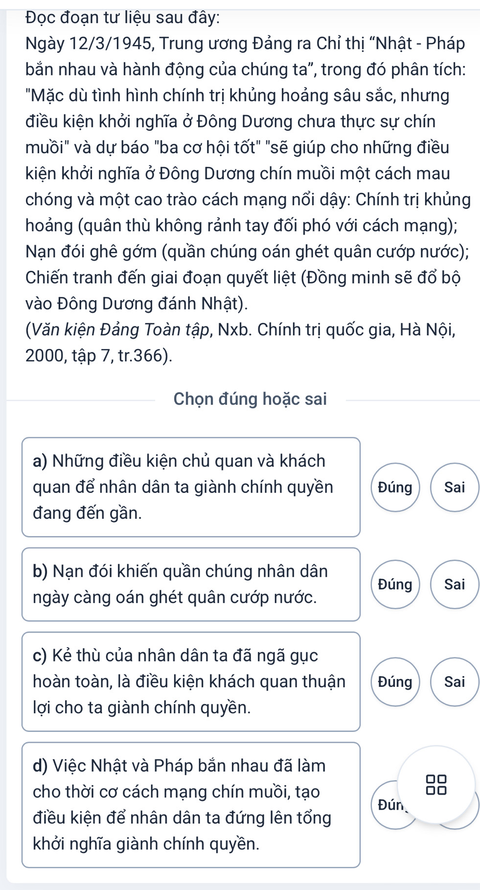 Đọc đoạn tư liệu sau đây:
Ngày 12/3/1945, Trung ương Đảng ra Chỉ thị “Nhật - Pháp
bắn nhau và hành động của chúng ta", trong đó phân tích:
"Mặc dù tình hình chính trị khủng hoảng sâu sắc, nhưng
điều kiện khởi nghĩa ở Đông Dương chưa thực sự chín
muồi" và dự báo "ba cơ hội tốt" "sẽ giúp cho những điều
kiện khởi nghĩa ở Đông Dương chín muồi một cách mau
chóng và một cao trào cách mạng nổi dậy: Chính trị khủng
hoảng (quân thù không rảnh tay đối phó với cách mạng);
Nạn đói ghê gớm (quần chúng oán ghét quân cướp nước);
Chiến tranh đến giai đoạn quyết liệt (Đồng minh sẽ đổ bộ
vào Đông Dương đánh Nhật).
(Văn kiện Đảng Toàn tập, Nxb. Chính trị quốc gia, Hà Nội,
2000, tập 7, tr. 366).
Chọn đúng hoặc sai
a) Những điều kiện chủ quan và khách
quan để nhân dân ta giành chính quyền Đúng Sai
đang đến gần.
b) Nạn đói khiến quần chúng nhân dân Đúng Sai
ngày càng oán ghét quân cướp nước.
c) Kẻ thù của nhân dân ta đã ngã gục
hoàn toàn, là điều kiện khách quan thuận Đúng Sai
lợi cho ta giành chính quyền.
d) Việc Nhật và Pháp bắn nhau đã làm
cho thời cơ cách mạng chín muồi, tạo
Đún
điều kiện để nhân dân ta đứng lên tổng
khởi nghĩa giành chính quyền.