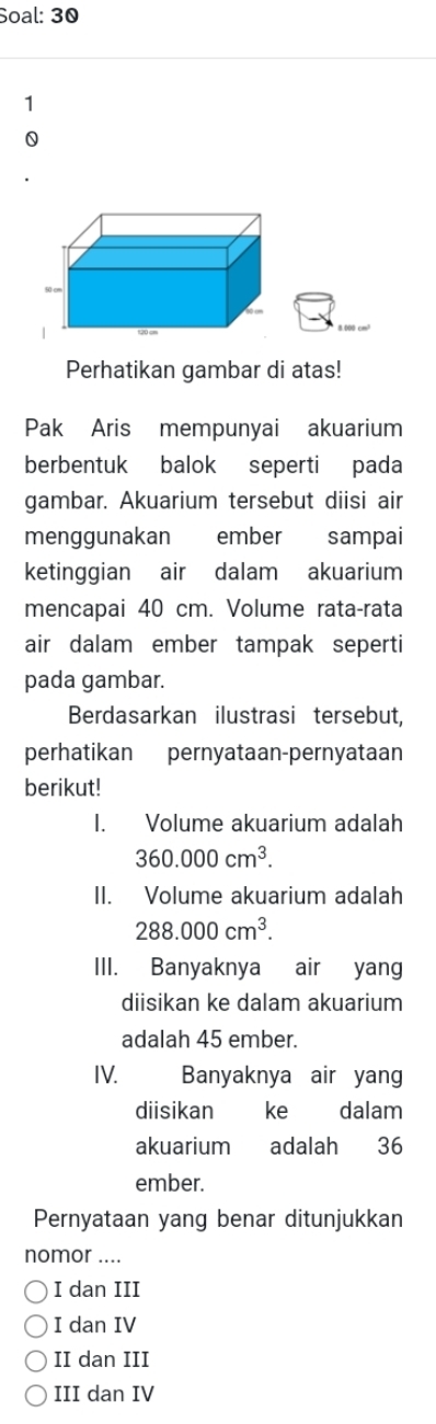 Soal: 30
1
0
Perhatikan gambar di atas!
Pak Aris mempunyai akuarium
berbentuk balok seperti pada
gambar. Akuarium tersebut diisi air
menggunakan ember sampai
ketinggian air dalam akuarium
mencapai 40 cm. Volume rata-rata
air dalam ember tampak seperti
pada gambar.
Berdasarkan ilustrasi tersebut,
perhatikan pernyataan-pernyataan
berikut!
I. Volume akuarium adalah
360.000cm^3. 
II. Volume akuarium adalah
288.000cm^3. 
III. Banyaknya air yang
diisikan ke dalam akuarium
adalah 45 ember.
IV. Banyaknya air yang
diisikan ke dalam
akuarium adalah 36
ember.
Pernyataan yang benar ditunjukkan
nomor ....
I dan III
I dan IV
II dan III
III dan IV