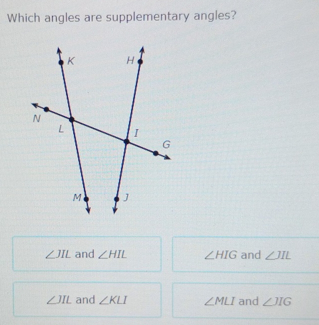 Which angles are supplementary angles?
∠ JIL and ∠ HIL ∠ HIG and ∠ JIL
∠ JIL and ∠ KLI ∠ MLI and ∠ JIG