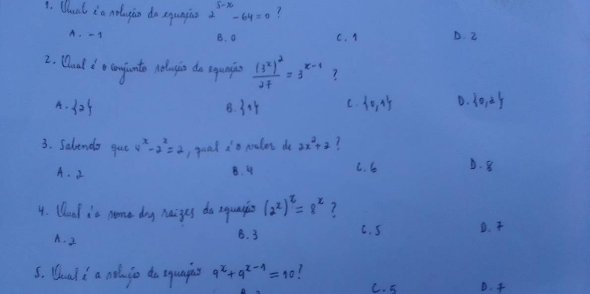 Qual i a noluyio do equngino 2^(5-x)-64=0
A. -1 B. a C. 1 D. 2
2. Qaal do confunto noluio do squnias frac (3^x)^227=3^(x-1) ?
A. 125  1  0,1
B.
C.
D.  0,2
3. Sabenda gue 4^x-2^x=2 goal 2^1 o nraler do 2x^2+2
A. 3 B. 4 C. 6
D. 8
4. Uuel is neme doy haizes do equayis (2^x)^2=8^x 7
D.
A. 2
B. 3 C. S
s. Uoal i a noluio do squapns 9^x+9^(x-1)=10
C. 5 D.