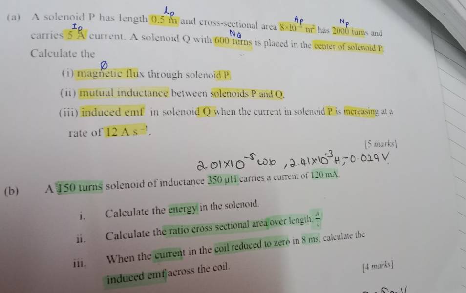 A solenoid P has length 0.5 n and cross-sectional area 8* 10^(-4)m^2 has 2000 turns and 
N 
carries 5 A current. A solenoid Q with 600 turns is placed in the center of solenoid P
Calculate the 
(i) magnetic flux through solenoid P. 
(ii) mutual inductance between solenoids P and Q. 
(ii) induced emf in solenoid Q when the current in solenoid P is increasing at a 
rate of 12As^(-1). 
[5 marks] 
(b) A 150 turns solenoid of inductance 350 μH carries a current of 120 mA. 
i. Calculate the energy in the solenoid. 
i. Calculate the ratio cross sectional area over length.  A/l 
i. When the current in the coil reduced to zero in 8 ms. calculate the 
induced emfacross the coil. 
[4 marks]