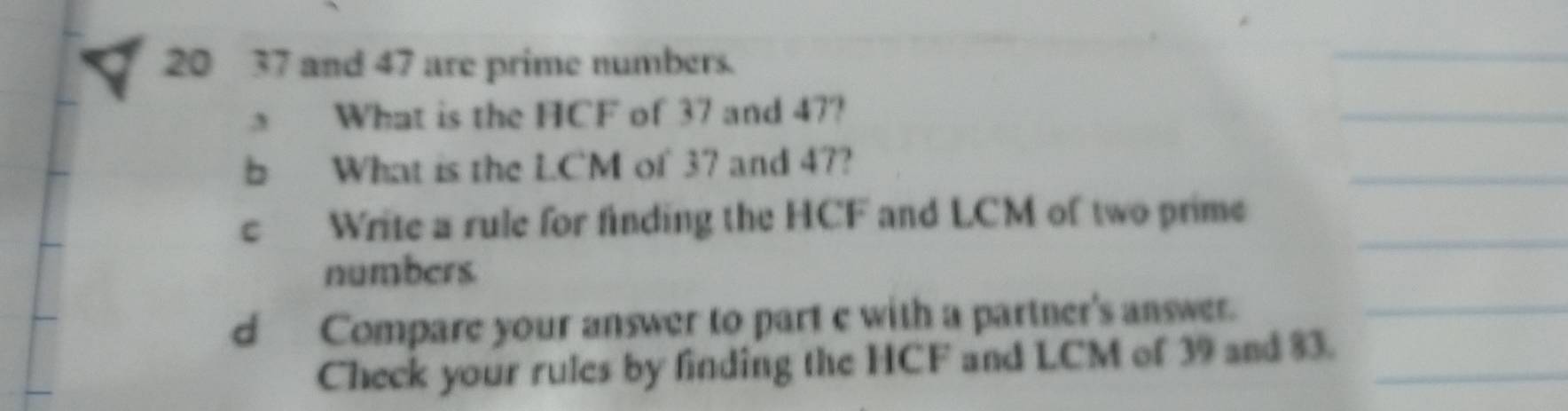 20 37 and 47 are prime numbers. 
What is the HCF of 37 and 47? 
b What is the LC`M of 37 and 47? 
c Write a rule for finding the HCF and LCM of two prime 
numbers 
d Compare your answer to part e with a partner's answer. 
Check your rules by finding the HCF and LCM of 39 and 83.