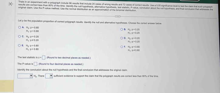 Trials in an experiment with a polygraph include 96 results that include 24 cases of wrong results and 72 cases of correct results. Use a 0.05 significance level to test the claim that such polygraph
results are correct less than 80% of the time. Identify the null hypothesis, alternative hypothesis, test statistic, P -value, conclusion about the null hypothesis, and final conclusion that addresses the
original claim. Use the P -value method. Use the normal distribution as an approximation of the binomial distribution.
Let p be the population proportion of correct polygraph results. Identify the null and alternative hypotheses. Choose the correct answer below
A. H_0:p=0.80
H_1:p<0.80
B. H_0:p=0.20
H_1:p<0.20
C. H_0:p=0.20
D. H_0:p=0.20
H_1:p!= 0.20
H_1:p>0.20
F. H_0:p=0.80
E。 H_0:p=0.80 H_1:p!= 0.80
H_1:p>0.80
The test statistic is z=□ (Round to two decimal places as needed.)
The P -value is □ (Round to four decimal places as needed.)
ldentify the conclusion about the null hypothesis and the final conclusion that addresses the original claim.
H_0. There □ sufficient evidence to support the claim that the polygraph results are correct less than 80% of the time.