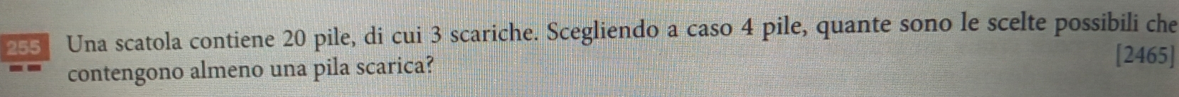 Una scatola contiene 20 pile, di cui 3 scariche. Scegliendo a caso 4 pile, quante sono le scelte possibili che 
contengono almeno una pila scarica? 
[2465]