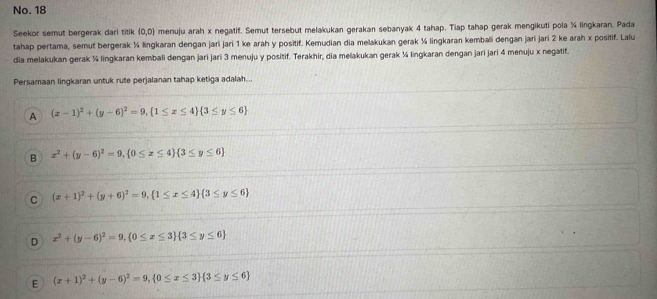 No. 18
Seekor semut bergerak dari titik (0,0) menuju arah x negatif. Semut tersebut melakukan gerakan sebanyak 4 tahap. Tiap tahap gerak mengikuti pola % lingkaran. Pada
tahap pertama, semut bergerak ¼ lingkaran dengan jari jari 1 ke arah y positif. Kemudian dia melakukan gerak ¼ lingkaran kembali dengan jari jari 2 ke arah x positif. Lalu
dia melakukan gerak ¼ lingkaran kembali dengan jari jari 3 menuju y positif. Terakhir, dia melakukan gerak ¼ lingkaran dengan jari jari 4 menuju x negatif.
Persamaan lingkaran untuk rute perjalanan tahap ketiga adalah...
A (x-1)^2+(y-6)^2=9,  1≤ x≤ 4  3≤ y≤ 6
B x^2+(y-6)^2=9,  0≤ x≤ 4  3≤ y≤ 6
C (x+1)^2+(y+6)^2=9,  1≤ x≤ 4  3≤ y≤ 6
D x^2+(y-6)^2=9,  0≤ x≤ 3  3≤ y≤ 6
E (x+1)^2+(y-6)^2=9,  0≤ x≤ 3  3≤ y≤ 6