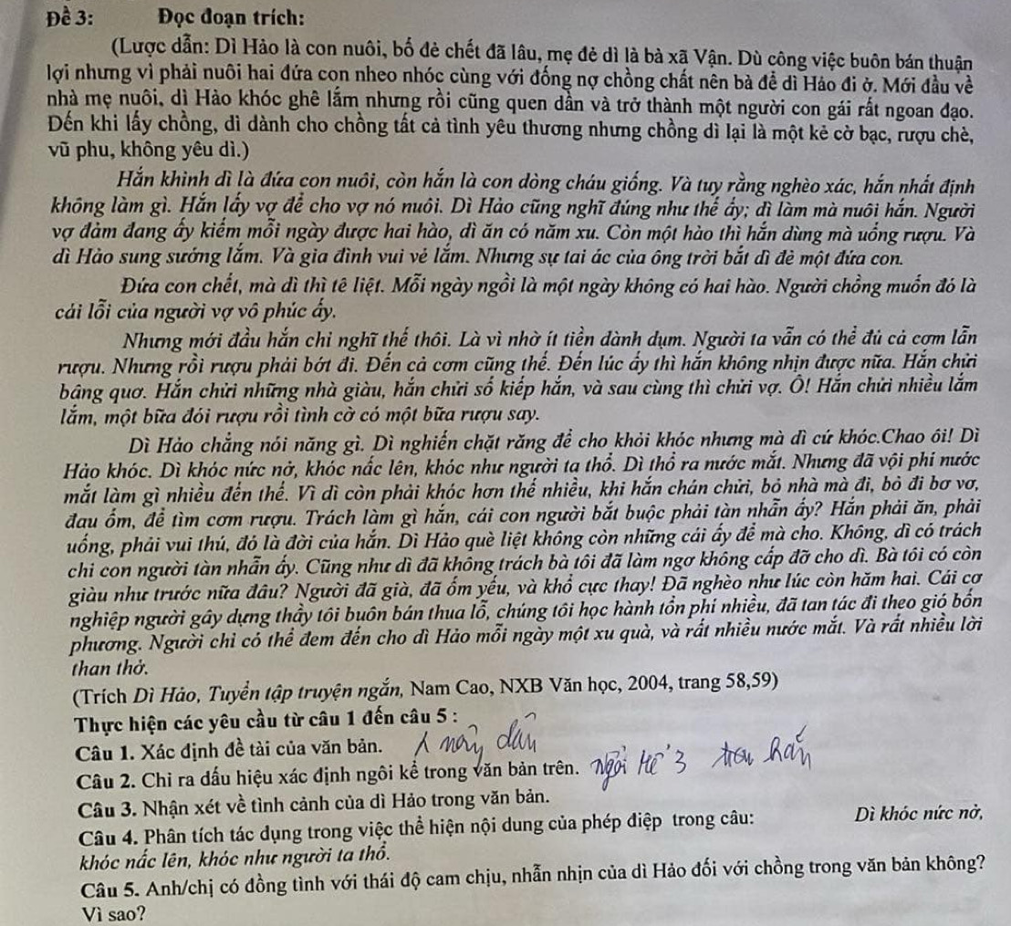 Đề 3:  Đọc đoạn trích:
(Lược dẫn: Dì Hảo là con nuôi, bố đẻ chết đã lâu, mẹ đẻ dì là bà xã Vận. Dù công việc buôn bán thuận
lợi nhưng vì phải nuôi hai đứa con nheo nhóc cùng với đống nợ chồng chất nên bà để dì Háo đi ở. Mới đầu về
nhà mẹ nuôi, dì Hào khóc ghê lắm nhưng rồi cũng quen dần và trở thành một người con gái rất ngoan đạo.
Đến khi lấy chồng, dì dành cho chồng tất cả tình yêu thương nhưng chồng dì lại là một kẻ cờ bạc, rượu chè,
vũ phu, không yêu dì.)
Hắn khinh dì là đứa con nuôi, còn hắn là con dòng cháu giống. Và tuy rằng nghèo xác, hắn nhất định
không làm gì. Hắn lấy vợ để cho vợ nó nuôi. Dì Hào cũng nghĩ đúng như thể ấy; đì làm mà nuôi hắn. Người
vợ đảm đang ấy kiếm mỗi ngày được hai hào, dì ăn có năm xu. Còn một hào thì hắn dùng mà uống rượu. Và
dì Hào sung sướng lắm. Và gia đình vui vẻ lắm. Nhưng sự tai ác của ông trời bắt dì đẻ một đứa con.
Đứa con chết, mà dì thị tê liệt. Mỗi ngày ngồi là một ngày không có hai hào. Người chồng muốn đó là
cải lỗi của người vợ vô phúc ấy.
Nhưng mới đầu hắn chỉ nghĩ thế thôi. Là vì nhờ ít tiền đành dụm. Người ta vẫn có thể đủ cả cơm lẫn
rượu. Nhưng rồi rượu phải bớt đi. Đến cả cơm cũng thế. Đến lúc ấy thì hắn không nhịn được nữa. Hắn chửi
bảng quơ. Hắn chửi những nhà giàu, hắn chửi số kiếp hắn, và sau cùng thì chửi vợ. Ô! Hắn chửi nhiều lắm
lắm, một bữa đói rượu rồi tình cờ có một bữa rượu say.
Dì Hảo chẳng nói năng gì. Dì nghiến chặt răng để cho khỏi khóc nhưng mà đì cứ khóc.Chao ôi! Dì
Hảo khóc. Dì khóc nức nở, khóc nắc lên, khóc như người ta thổ. Dì thổ ra nước mắt. Nhưng đã vội phi nước
mắt làm gì nhiều đến thể. Vì dì còn phải khóc hơn thế nhiều, khi hắn chán chửi, bỏ nhà mà đi, bỏ đi bơ vơ,
đau ổm, để tìm cơm rượu. Trách làm gì hắn, cái con người bắt buộc phải tàn nhẫn ấy? Hắn phải ăn, phải
uống, phải vui thú, đó là đời của hắn. Dì Hảo què liệt không còn những cái ấy để mà cho. Không, dì có trách
chi con người tàn nhẫn ấy. Cũng như dì đã không trách bà tôi đã làm ngơ không cấp đỡ cho dì. Bà tôi có còn
giàu như trước nữa đầu? Người đã già, đã ổm yếu, và khổ cực thay! Đã nghèo như lúc còn hăm hai. Cái cơ
nghiệp người gây dựng thầy tôi buôn bán thua lỗ, chúng tôi học hành tồn phí nhiều, đã tan tác đi theo gió bốn
phương. Người chỉ có thể đem đến cho dì Hảo mỗi ngày một xu quà, và rất nhiều nước mắt. Và rất nhiều lời
than thờ.
(Trích Dì Hảo, Tuyển tập truyện ngắn, Nam Cao, NXB Văn học, 2004, trang 58,59)
Thực hiện các yêu cầu từ câu 1 đến câu 5 :
Câu 1. Xác định đề tài của văn bản.
Câu 2. Chi ra đấu hiệu xác định ngôi kể trong văn bản trên.
Câu 3. Nhận xét về tình cảnh của dì Hảo trong văn bản.
Câu 4. Phân tích tác dụng trong việc thể hiện nội dung của phép điệp trong câu:
Dì khóc nức nờ,
khóc nắc lên, khóc như người ta thổ.
Câu 5. Anh/chị có đồng tình với thái độ cam chịu, nhẫn nhịn của dì Hảo đối với chồng trong văn bản không?
Vì sao?