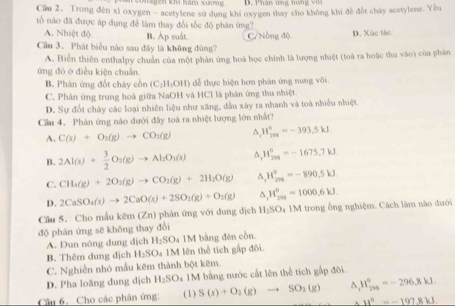 conagen km ham xương.  D. P hân tng n  n     
Cầu 2. Trong đèn xỉ oxygen - acetylene sử dụng khí oxygen thay cho không khí để đốt cháy acetylene. Yêu
ổ nào đã được áp dụng để làm thay đổi tốc độ phản ứng?
A. Nhiệt độ. B. Áp suất. C' Nồng độ D. Xúc tác
Câu 3. Phát biểu nào sau đãy là không đủng?
A. Biển thiên enthalpy chuẩn của một phản ứng hoá học chính là lượng nhiệt (toà ra hoặc thu vào) của phân
ứng đó ở điều kiện chuẩn.
B. Phản ứng đốt cháy cồn (C_2H_5OH) dễ thực hiện hơn phản ứng nung või.
C. Phản ứng trung hoà giữa NaOH và HCl là phản ứng thu nhiệt.
D. Sự đốt cháy các loại nhiên liệu như xăng, dầu xảy ra nhanh và toá nhiều nhiệt.
Câu 4. Phản ứng nào dưới đây toà ra nhiệt lượng lớn nhất?
A. C(s)+O_2(g)to CO_2(g)
H_(298)^0=-393,5kJ.
B. 2Al(s)+ 3/2 O_2(g)to Al_2O_3(s)
H_(298)^0=-1675,7kJ.
C. CH_4(g)+2O_2(g)to CO_2(g)+2H_2O(g) ^ H_(298)^0=-890,5kJ.
D. 2CaSO_4(s)to 2CaO(s)+2SO_2(g)+O_2(g) △ _x H_(298)^0=1000,6kJ.
Câu 5. Cho mẫu kẽm (Zn) phản ứng với dung dịch H_2SO_4 1M trong ống nghiệm. Cách làm nào dưới
độ phản ứng sẽ không thay đổi
A. Đun nóng dung dịch H_2SO_4 1M bằng đèn cồn.
B. Thêm dung dịch H_2SO_4 M lên thể tích gấp đôi.
C. Nghiền nhỏ mẫu kẽm thành bột kẽm.
D. Pha loãng dung dịch H_2SO_4 M bằng nước cất lên thể tích gấp đôi.
Câu 6. Cho các phân ứng: (1) S(s)+O_2(g)to SO_2(g) ^ H_(298)^0=-296,8kJ.
A H^6=-197.8kJ.