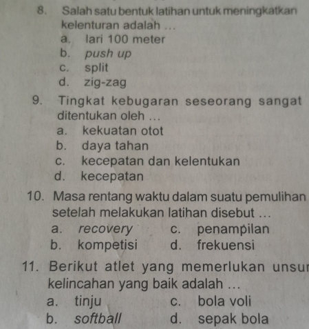 Salah satu bentuk latihan untuk meningkatkan
kelenturan adalah ...
a. lari 100 meter
b. push up
c. split
d. zig-zag
9. Tingkat kebugaran seseorang sangat
ditentukan oleh ...
a. kekuatan otot
b. daya tahan
c. kecepatan dan kelentukan
d. kecepatan
10. Masa rentang waktu dalam suatu pemulihan
setelah melakukan latihan disebut ...
a. recovery c. penampilan
b. kompetisi d. frekuensi
11. Berikut atlet yang memerlukan unsur
kelincahan yang baik adalah ...
a. tinju c. bola voli
b. softball d. sepak bola