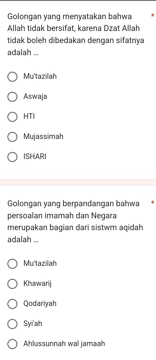 Golongan yang menyatakan bahwa *
Allah tidak bersifat, karena Dzat Allah
tidak boleh dibedakan dengan sifatnya
adalah ...
Mu'tazilah
Aswaja
HTI
Mujassimah
ISHARI
Golongan yang berpandangan bahwa €£*
persoalan imamah dan Negara
merupakan bagian dari sistwm aqidah
adalah ...
Mu'tazilah
Khawarij
Qodariyah
Syi'ah
Ahlussunnah wal jamaah