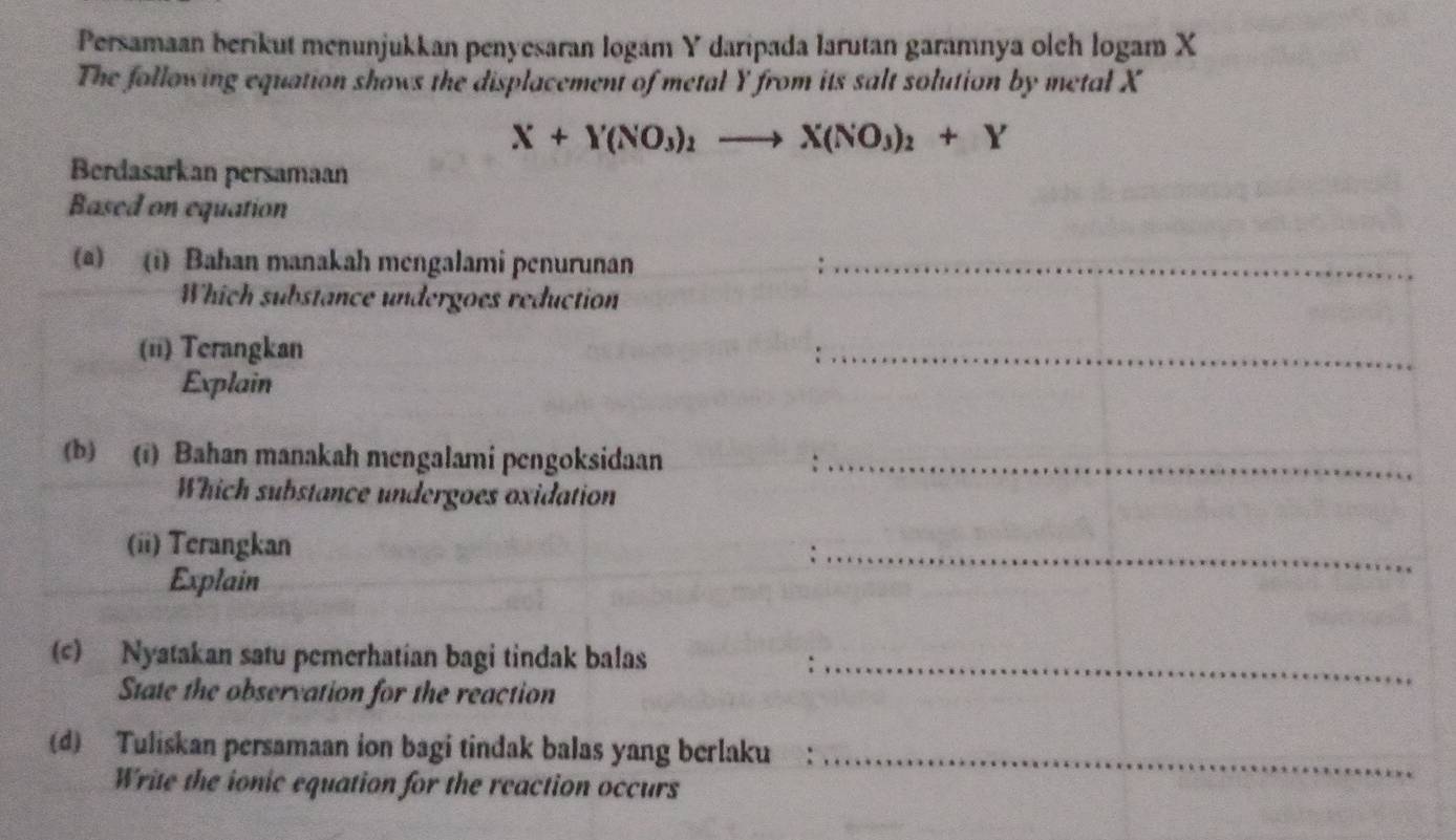 Persamaan berikut menunjukkan penyesaran logam Y daripada larutan garamnya olch logam X
The following equation shows the displacement of metal Y from its salt solution by metal X
X+Y(NO_3)_2to X(NO_3)_2+Y
Berdasarkan persamaan 
Based on equation 
(@) (i) Bahan manakah mengalami penurunan_ 
Which substance undergoes reduction 
(ii) Terangkan 
_ 
Explain 
(b) (i) Bahan manakah mengalami pengoksidaan_ 
Which substance undergoes oxidation 
(ii) Terangkan 
Explain 
_ 
(c) Nyatakan satu pemerhatian bagi tindak balas_ 
State the observation for the reaction 
(d) Tuliskan persamaan ion bagi tindak balas yang berlaku_ 
Write the ionic equation for the reaction occurs