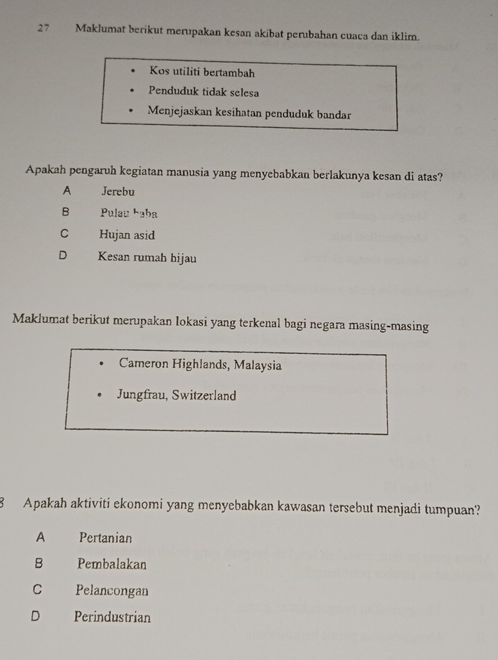 Maklumat berikut merupakan kesan akibat perubahan cuaca dan iklim.
Kos utiliti bertambah
Penduduk tidak selesa
Menjejaskan kesihatan penduduk bandar
Apakah pengaruh kegiatan manusia yang menyebabkan berlakunya kesan di atas?
A Jerebu
B Pulau Łaba
C Hujan asid
D Kesan rumah bijau
Maklumat berikut merupakan lokasi yang terkenal bagi negara masing-masing
Cameron Highlands, Malaysia
Jungfrau, Switzerland
8 Apakah aktiviti ekonomi yang menyebabkan kawasan tersebut menjadi tumpuan?
A Pertanian
B Pembalakan
C Pelancongan
D Perindustrian