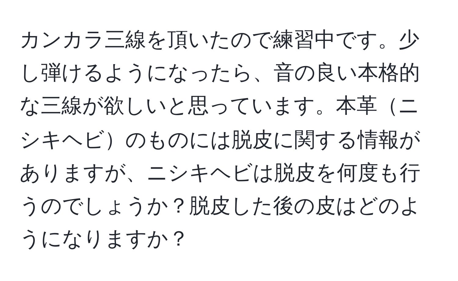 カンカラ三線を頂いたので練習中です。少し弾けるようになったら、音の良い本格的な三線が欲しいと思っています。本革ニシキヘビのものには脱皮に関する情報がありますが、ニシキヘビは脱皮を何度も行うのでしょうか？脱皮した後の皮はどのようになりますか？