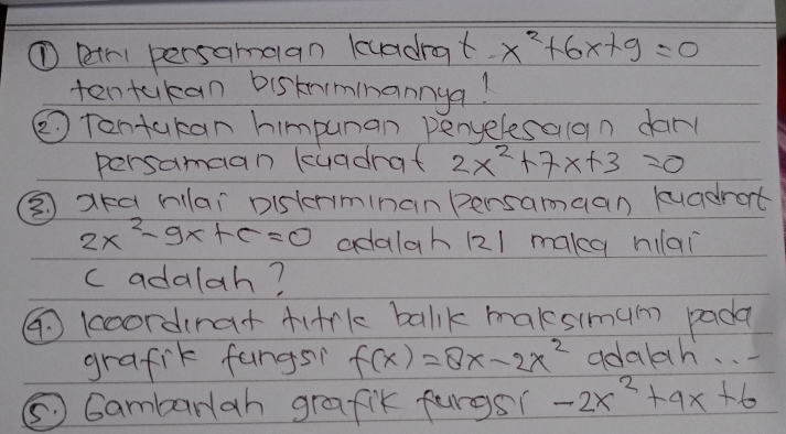 ① pr persamaan luadrat x^2+6x+9=0
ten takan bisknminannga! 
②Tontakan himpunan penyelesaan dar 
persamaan kuadrat 2x^2+7x+3=0
③ aka lar pisterminan Bersamaan kuadrat
2x^2-9x+c=0 adalah (21 make hilai 
c adalah? 
④ koordirar firk balk maksimum pada 
grafik fangs? f(x)=8x-2x^2 adalh. . . 
⑤ Gambarlah grafik furgs? -2x^2+9x+6