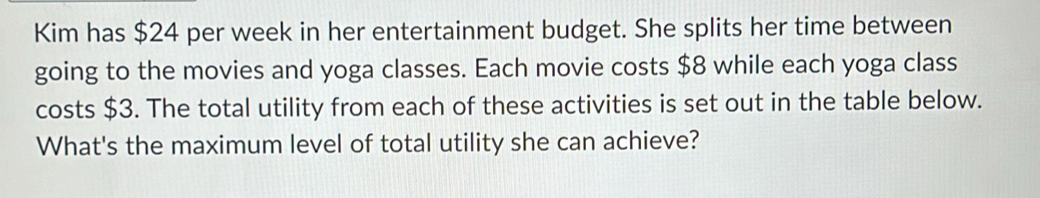 Kim has $24 per week in her entertainment budget. She splits her time between 
going to the movies and yoga classes. Each movie costs $8 while each yoga class 
costs $3. The total utility from each of these activities is set out in the table below. 
What's the maximum level of total utility she can achieve?