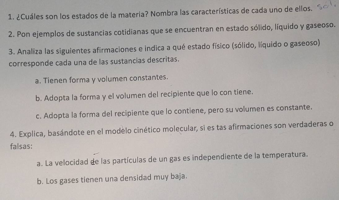 ¿Cuáles son los estados de la materia? Nombra las características de cada uno de ellos.
2. Pon ejemplos de sustancias cotidianas que se encuentran en estado sólido, líquido y gaseoso.
3. Analiza las siguientes afirmaciones e indica a qué estado físico (sólido, líquido o gaseoso)
corresponde cada una de las sustancias descritas.
a. Tienen forma y volumen constantes.
b. Adopta la forma y el volumen del recipiente que lo con tiene.
c. Adopta la forma del recipiente que lo contiene, pero su volumen es constante.
4. Explica, basándote en el modélo cinético molecular, si es tas afirmaciones son verdaderas o
falsas:
a. La velocidad de las partículas de un gas es independiente de la temperatura.
b. Los gases tienen una densidad muy baja.