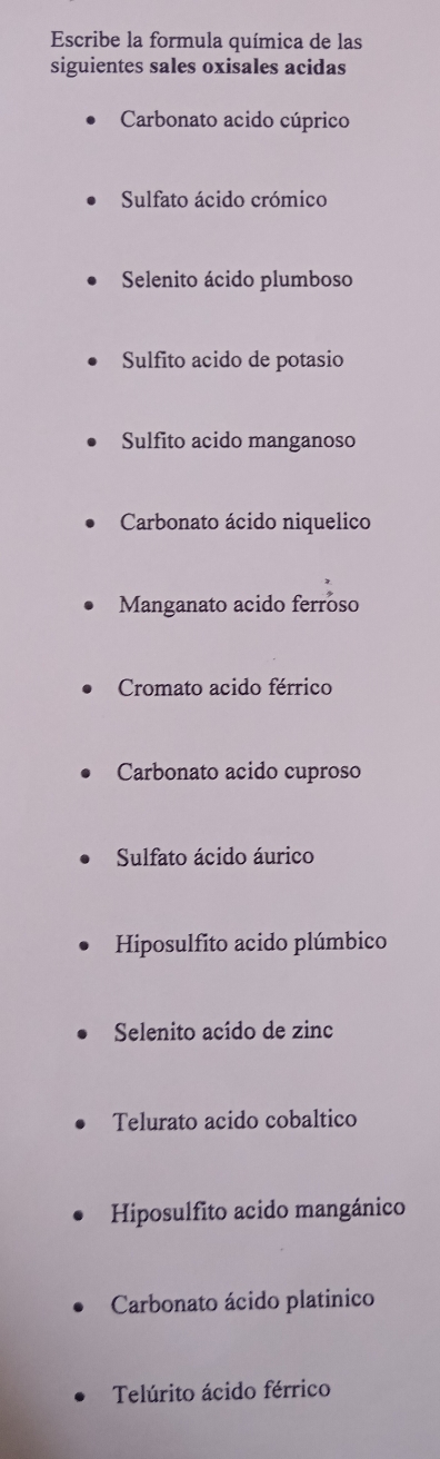 Escribe la formula química de las 
siguientes sales oxisales acidas 
Carbonato acido cúprico 
Sulfato ácido crómico 
Selenito ácido plumboso 
Sulfito acido de potasio 
Sulfito acido manganoso 
Carbonato ácido niquelico 
Manganato acido ferroso 
Cromato acido férrico 
Carbonato acido cuproso 
Sulfato ácido áurico 
Hiposulfito acido plúmbico 
Selenito acído de zinc 
Telurato acido cobaltico 
Hiposulfito acido mangánico 
Carbonato ácido platinico 
Telúrito ácido férrico