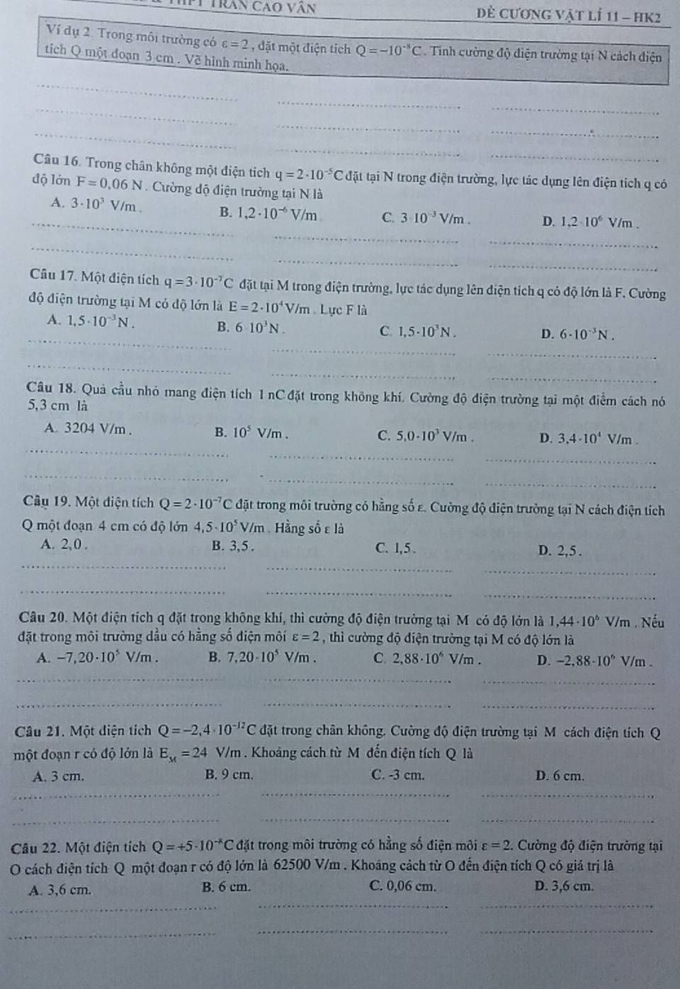 Pự Tran cao vân  Dẻ cương vật lí 11 - hK2
Ví dụ 2. Trong môi trường có varepsilon =2 , đặt một điện tích Q=-10^(-8)C. Tinh cường độ điện trường tại N cách điện
tích Q một đoạn 3 cm . Về hình minh họa.
_
_
_
_
_
_
_
_
_
Câu 16. Trong chân không một điện tích q=2· 10^(-5)C đặt tại N trong điện trường, lực tác dụng lên điện tích q có
độ lớn F=0.06N.  Cường độ điện trường tại N là
_
__
A. 3· 10^3 V/m . B. 1,2· 10^(-6)V/m C. 310^(-3)V/m. D. 1,2· 10^6V/m.
_
_
_
_
Câu 17. Một điện tích q=3· 10^(-7)C đặt tại M trong điện trường, lực tác dụng lên điện tích q có độ lớn là F. Cường
độ điện trường tại M có độ lớn là E=2· 10^4V/m Lực F là
_
A. 1,5· 10^(-3)N, B. 6· 10^3N. C. 1,5· 10^3N.
_
D. 6· 10^(-3)N.
_
_
_
_
Câu 18. Quả cầu nhỏ mang điện tích 1 nC đặt trong không khí. Cường độ điện trường tại một điểm cách nó
5,3 cm là
_
A. 3204 V/m . B. 10^5V /m . C. 5,0· 10^3V/m. D. 3,4· 10^4V/m
_
_
_
_
_
Câu 19. Một diện tích Q=2· 10^(-7)C đặt trong môi trường có hằng số ε. Cường độ điện trường tại N cách điện tích
Q một đoạn 4 cm có độ lớn 4,5· 10^5V/m Hằng số ε là
_
A. 2, 0 . B. 3,5 . C. 1,5 . D. 2,5 .
_
_
__
_
Câu 20. Một điện tích q đặt trong không khí, thì cường độ điện trường tại M có độ lớn là 1,44· 10^6 V/m . Nếu
đặt trong môi trường dầu có hằng số diện môi varepsilon =2 , thì cường độ điện trường tại M có độ lớn là
A. -7,20· 10^5V/m. B. 7,20· 10^5V/m. C. 2,88· 10^6 V/m . D. -2.88· 10^6V 1/m .
__
_
_
_
_
Câu 21. Một điện tích Q=-2,4· 10^(-12)C đặt trong chân không, Cường độ điện trường tại M cách điện tích Q
một đoạn r có độ lớn là E_M=24 V/m . Khoảng cách từ M đến điện tích Q là
A. 3 cm. B. 9 cm. C. -3 cm. D. 6 cm.
_
_
_
_
_
_
Câu 22. Một điện tích Q=+5· 10^(-8)C đặt trong môi trường có hằng số điện môi varepsilon =2 1. Cường độ điện trường tại
O cách điện tích Q một đoạn r có độ lớn là 62500 V/m . Khoáng cách từ O đến điện tích Q có giả trị là
__
A. 3,6 cm. B. 6 cm. C. 0,06 cm. D. 3,6 cm.
_
_
_
_