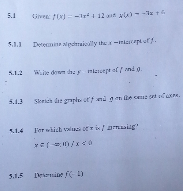 5.1 Given: f(x)=-3x^2+12 and g(x)=-3x+6
5.1.1 Determine algebraically the x −intercept of f. 
5.1.2 Write down the y - intercept of f and g. 
5.1.3 Sketch the graphs of f and g on the same set of axes. 
5.1.4 For which values of x is f increasing?
x∈ (-∈fty ;0)/x<0</tex> 
5.1.5 Determine f(-1)