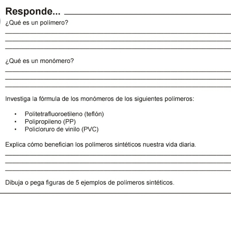 Responde..._ 
¿Qué es un polímero? 
_ 
_ 
_ 
¿Qué es un monómero? 
_ 
_ 
_ 
Investiga la fórmula de los monómeros de los siguientes polímeros: 
Politetrafluoroetileno (teflón) 
Polipropileno (PP) 
Policloruro de vinilo (PVC) 
Explica cómo benefician los polímeros sintéticos nuestra vida diaria. 
_ 
_ 
_ 
Dibuja o pega figuras de 5 ejemplos de polímeros sintéticos. 
_