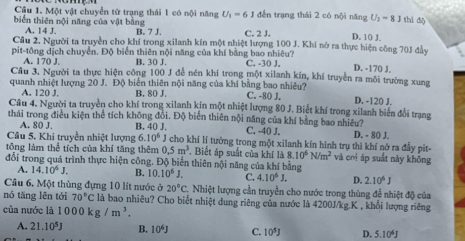 Một vật chuyền từ trạng thái 1 có nội năng U_1=6J đến trạng thái 2 có nội năng U_2=8J thì độ
biến thiên nội năng của vật bằng D. 10 J.
A. 14 J. B. 7 J. C. 2 J.
Câu 2. Người ta truyền cho khí trong xilanh kín một nhiệt lượng 100 J. Khí nở ra thực hiện công 70J đầy
pit-tông dịch chuyển. Độ biến thiên nội năng của khí bằng bao nhiêu?
A. 170 J. B. 30 J. C. -30 J. D. -170 J.
Câu 3. Người ta thực hiện công 100 J đề nén khí trong một xilanh kín, khí truyền ra môi trường xung
quanh nhiệt lượng 20 J. Độ biến thiên nội năng của khí bằng bao nhiêu?
A. 120 J. B. 80 J. C. -80 J. D. -120 J.
Câu 4. Người ta truyền cho khí trong xilanh kín một nhiệt lượng 80 J. Biết khí trong xilanh biến đổi trạng
thái trong điều kiện thể tích không đổi. Độ biến thiên nội năng của khí bằng bao nhiêu?
A. 80 J. B. 40 J. C. -40 J. D. - 80 J.
Câu 5. Khi truyền nhiệt lượng 6.10^6 J cho khí lí tưởng trong một xilanh kín hình trụ thì khí nở ra đầy pit-
tông làm thể tích của khí tăng thêm 0,5m^3. Biết áp suất của khí là 8.10^6N/m^2 và coi áp suất này không
đổi trong quá trình thực hiện công. Độ biến thiên nội năng của khí bằng
A. 14.10^6J.
B. 10.10^6J. C. 4.10^6J.
D. 2.10^6J
Câu 6. Một thùng đựng 10 lít nước ở 20°C 2. Nhiệt lượng cần truyền cho nước trong thùng để nhiệt độ của
nó tăng lên tới 70°C là bao nhiêu? Cho biết nhiệt dung riêng của nước là 4200J/kg.K , khối lượng riêng
của nước là 1000kg/m^3.
A. 21.10^5J B. 10^6J C. 10^5J
D. 5.10^6J