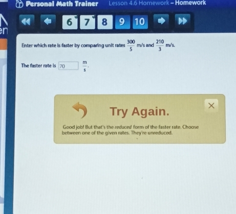 Personal Math Trainer Lesson 4.6 Homework - Homework 
6 7 8 9 10 
n 
Enter which rate is faster by comparing unit rates  300/5 m/s and  210/3 m/s. 
The faster rate is 70 □  m/s . 
Try Again. × 
Good job! But that's the reduced form of the faster rate. Choose 
between one of the given rates. They're unreduced.