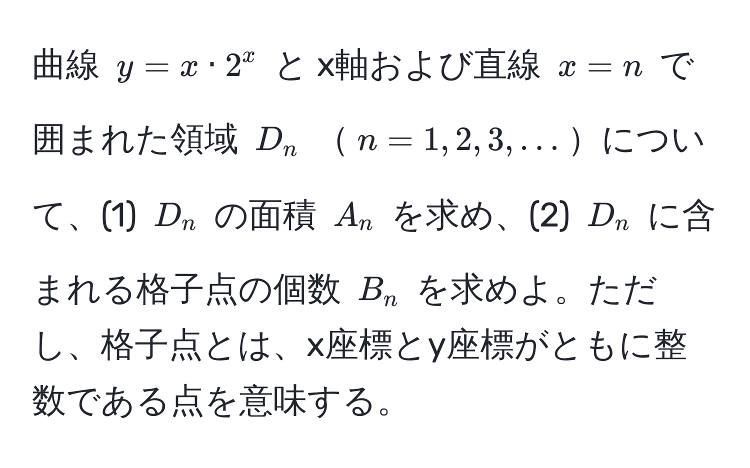 曲線 $y = x · 2^x$ と x軸および直線 $x = n$ で囲まれた領域 $D_n$ $n = 1, 2, 3, ...$について、(1) $D_n$ の面積 $A_n$ を求め、(2) $D_n$ に含まれる格子点の個数 $B_n$ を求めよ。ただし、格子点とは、x座標とy座標がともに整数である点を意味する。