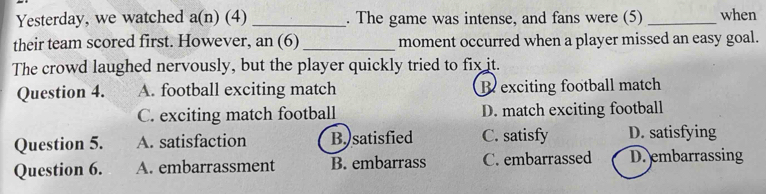 Yesterday, we watched a(n) (4) _. The game was intense, and fans were (5) _when
their team scored first. However, an (6) _moment occurred when a player missed an easy goal.
The crowd laughed nervously, but the player quickly tried to fix it.
Question 4. A. football exciting match R exciting football match
C. exciting match football D. match exciting football
Question 5. A. satisfaction B. satisfied C. satisfy D. satisfying
Question 6. A. embarrassment B. embarrass C. embarrassed D.embarrassing