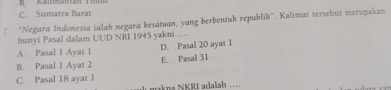 B. Kanmantan Timul
C. Sumatra Barat
7. “Negara Indonesia ialah negara kesatuan, yang berbentuk republik”. Kalimat tersebut merupakan
bunyi Pasal dalam UUD NRI 1945 yakni …
A. Pasal 1 Ayat 1 D. Pasal 20 ayat 1
B. Pasal 1 Ayat 2 E. Pasal 31
C. Pasal 18 ayat 1
nakna NKRI adalah … var