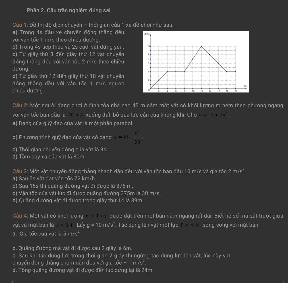 Phần 2. Câu trắc nghiệm đúng sai
Câu 1: Đồ thị độ dịch chuyển - thời gian của 1 xe đồ chơi như sau:
a) Trong 4s đầu xe chuyển động thẳng đều 
với vận tốc 1 m/s theo chiều dương.
b) Trong 4s tiếp theo và 2s cuối vật đứng yên. 
c) Từ giây thứ 8 đến giây thứ 12 vật chuyển 
động thắng đều với vận tốc 2 m/s theo chiều 
dương. 
d) Từ giây thứ 12 đến giây thứ 18 vật chuyển
động thẳng đều với vận tốc 1 m/s ngược
chiều dương. 
Câu 2: Một người đang chơi ở đỉnh tòa nhà cao 45 m cầm một vật có khối lượng m ném theo phương ngang
với vận tốc ban đầu là 20 m/s xuống đất, bỏ qua lực cản của không khí. Cho g=10m/s^2.
a) Dạng của quỹ đạo của vật là một phần parabol.
b) Phương trình quỹ đạo của vật có dạng y=45- x^2/80 .
c) Thời gian chuyển động của vật là 3s.
d) Tầm bay xa của vật là 80m.
Câu 3: Một vật chuyển động thẳng nhanh dần đều với vận tốc ban đầu 10 m/s và gia tốc 2m/s^2.
a) Sau 5s vật đạt vận tốc 72 km/h.
b) Sau 15s thì quãng đường vật đi được là 375 m.
c) Vận tốc của vật lúc đi được quãng đường 375m là 30 m/s.
d) Quãng đường vật đi được trong giây thứ 14 là 39m.
Câu 4: Một vật có khối lượng m=1kg được đặt trên một bàn nằm ngang rất dài. Biết hệ số ma sát trượt giữa
vật và mặt bàn là mu =0,1 Lấy g=10m/s^2. Tác dụng lên vật một lực F=4N song song với mặt bàn.
a. Gia tốc của vật là 5m/s^2.
b. Quãng đường mà vật đi được sau 2 giây là 6m.
c. Sau khi tác dụng lực trong thời gian 2 giây thì ngừng tác dụng lực lên vật, lúc này vật
chuyển động thắng chậm dần đều với gia tốc -1m/s^2.
d. Tổng quãng đường vật đi được đến lúc dừng lại là 24m.