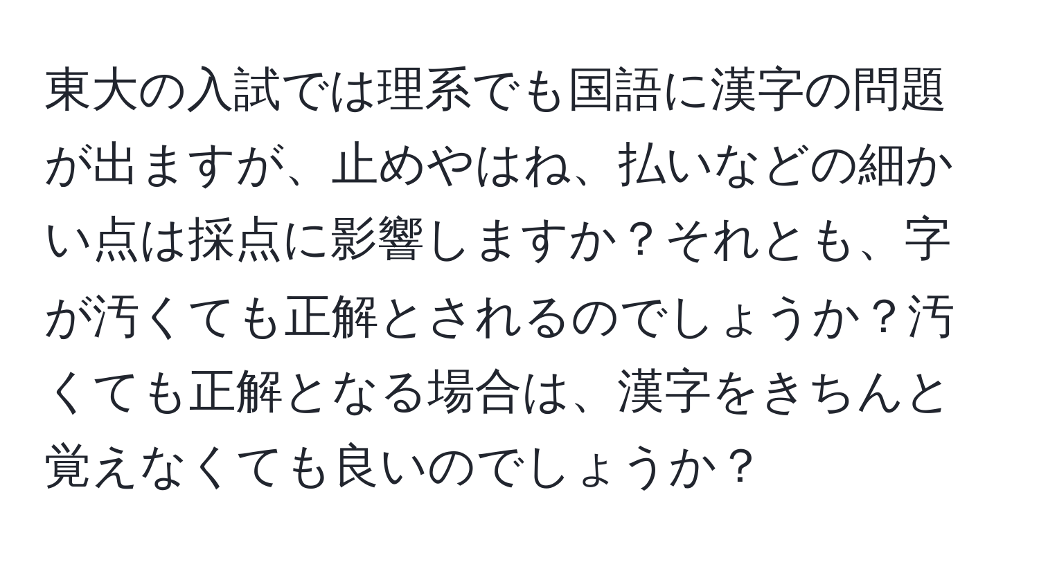 東大の入試では理系でも国語に漢字の問題が出ますが、止めやはね、払いなどの細かい点は採点に影響しますか？それとも、字が汚くても正解とされるのでしょうか？汚くても正解となる場合は、漢字をきちんと覚えなくても良いのでしょうか？