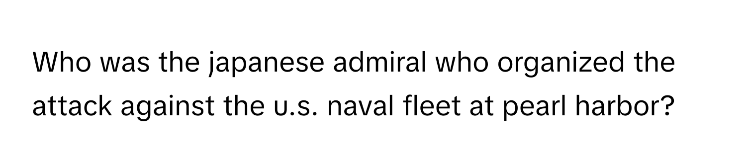 Who was the japanese admiral who organized the attack against the u.s. naval fleet at pearl harbor?