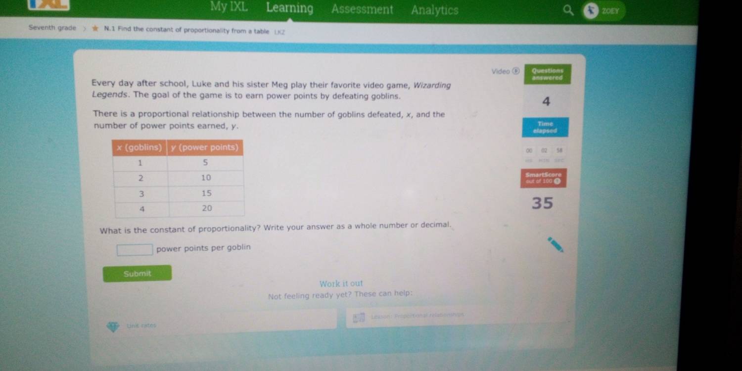 My IXL Learning Assessment Analytics 
Seventh grade N.1 Find the constant of proportionality from a table LZ 
Video ⑥ Questions 
answered 
Every day after school, Luke and his sister Meg play their favorite video game, Wizarding 
Legends. The goal of the game is to earn power points by defeating goblins. 
4 
There is a proportional relationship between the number of goblins defeated, x, and the 
number of power points earned, y. Time
35
What is the constant of proportionality? Write your answer as a whole number or decimal. 
power points per goblin 
Submit 
Work it out 
Not feeling ready yet? These can help: 
Lesson: Proportional relationships 
Unit rates