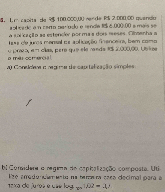 Um capital de R$ 100.000,00 rende R$ 2.000,00 quando 
aplicado em certo período e rende R$ 6.000,00 a mais se 
a aplicação se estender por mais dois meses. Obtenha a 
taxa de juros mensal da aplicação financeira, bem como 
o prazo, em dias, para que ele renda R$ 2.000,00. Utilize 
o mês comercial. 
a) Considere o regime de capitalização simples. 
b) Considere o regime de capitalização composta. Uti- 
lize arredondamento na terceira casa decimal para a 
taxa de juros e use log _1,0291,02=0,7.