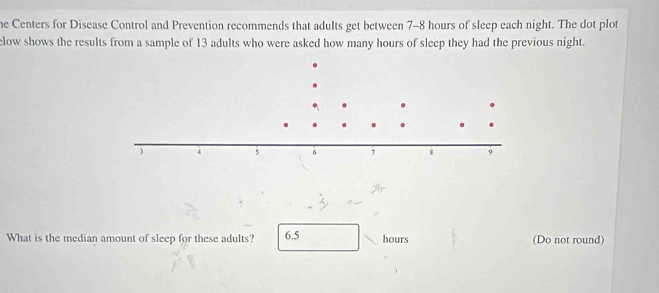 he Centers for Disease Control and Prevention recommends that adults get between 7-8 hours of sleep each night. The dot plot 
low shows the results from a sample of 13 adults who were asked how many hours of sleep they had the previous night. 
What is the median amount of sleep for these adults? 6.5 hours (Do not round)