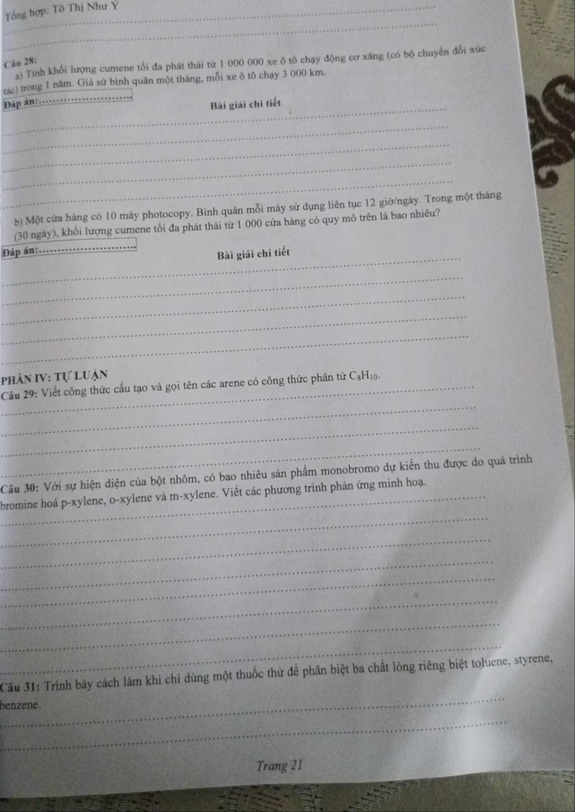 Tổng hợp: Tô Thị Như Y 
_ 
a) Tính khối lượng cumene tối đa phát thái từ 1 000 000 xe ô tô chạy động cơ xăng (có bộ chuyển đổi xúc 
Câu 28: 
_ 
tác) trong 1 năm. Giả sử bình quân một tháng, mỗi xe ô tô chạy 3 000 km. 
_ 
Đáp án: 
Bài giải chi tiết 
_ 
_ 
_ 
_ 
b) Một cửa hàng có 10 máy photocopy. Bình quân mỗi máy sử dụng liên tục 12 giờ/ngày. Trong một tháng 
(30 ngày), khối lượng cumene tối đa phát thải từ 1 000 cửa hàng có quy mô trên là bao nhiêu? 
Đáp án: 
_ 
_Bài giải chi tiết 
_ 
_ 
_ 
_ 
phần IV: Tự luận 
_ 
_Cầu 29: Viết công thức cấu tạo và gọi tên các arene có công thức phân tử C₆H₁₀. 
_ 
_ 
Cầu 30: Với sự hiện diện của bột nhôm, có bao nhiêu sản phẩm monobromo dự kiến thu được do quá trình 
_ 
_bromine hoá p-xylene, o-xylene và m-xylene. Viết các phương trình phản ứng minh hoạ. 
_ 
_ 
_ 
_ 
_ 
_ 
_ 
Câu 31: Trình bảy cách làm khi chỉ dùng một thuốc thử để phân biệt ba chất lỏng riêng biệt toluene, styrene, 
benzene. 
_ 
Trang 21