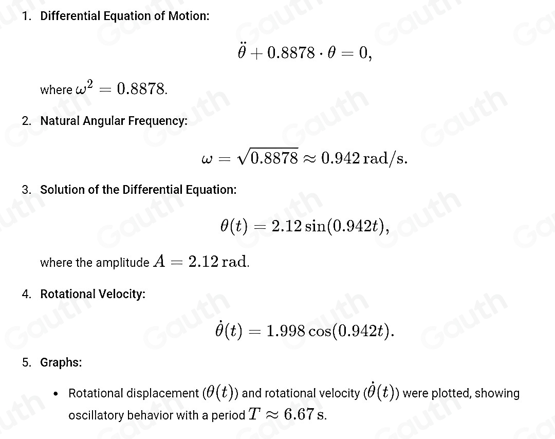 1. Differential Equation of Motion:
θ +0.8878· θ =0, 
where omega^2=0.8878. 
2. Natural Angular Frequency:
omega =sqrt(0.8878)approx 0.942rad/s. 
3. Solution of the Differential Equation:
θ (t)=2.12sin (0.942t), 
where the amplitude A=2.12 rad. 
4. Rotational Velocity:
dot θ (t)=1.998cos (0.942t). 
5. Graphs: 
Rotational displacement (θ (t)) and rotational velocity (dot θ (t)) were plotted, showing 
oscillatory behavior with a period Tapprox 6.67s.