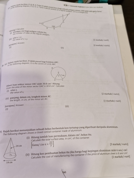 Matonatk Sogaton 3 Ujiar Atto So Aochnck
Baim raish berikut. P, Q. R. 5, 7 tan U ialth atam bacu hags sebesh patter sekats. STy ane an gars lara
ny mooweing iadram, R Q, R. S. T and U are sx iertices of a requle poogon. She is a shage a
Wturst/ Calculare 
Ill''' 'agan sisi bagt poligon sekata itu.
me number of sides of the regular polygan,
-10|x+y+y
7^(th)
ifx+y (5 markal' mark)
Jswapan/ Answer
[2 markah/ marks],
a (u)
s a) balam rajah berikut. O ialah pusat bagi bulatan ABC
me following diagram, O is the centre of Crcle ABC
Oiberi luas sektor minor O4C ialah 30.8cm^2 ing Carculate
en the area of the minor sector OAC is 30. 1cm^2
(ī nilai x,
the value of x.
[2 markah./ merks]
(ii)  panjang, dalam cm, lengkok minor AC.
the length, in cm, of the minor arc AC. [1 markah/ mark]
Jawapan/ Answer:
(ii)
(1)
5) Rajah berikut menunjukkan sebuah bekas berbentuk kon tertutup yang diperbuat daripada aluminium.
The following diagram shows a closed conical container made of aluminium.
(i) Hitung jumlah luas permukaan, dalam cm^2 , bekas itu.
Calculate the total surface area. ncm^2 , of the container.
Guna/ Use π = 22/7 ] [3 markah/ marks]
(ii) Hitung kos pembuatan bekas itu jīka harga bagi kepingan aluminium ialah 6sen /cm^2.
enfcm^2.
Calculate the cost of manufacturing the container if the price of aluminium sheet is 6 [1 markah/ mark]
65