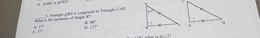 A. △ ABC≌ △ FED
3. Triangle QRS is congruent to Triangle CAB.
What is the measure of Angle B?
B. 90°
A. 37° D. 127°
C. 53°
100 what is m∠ J ?