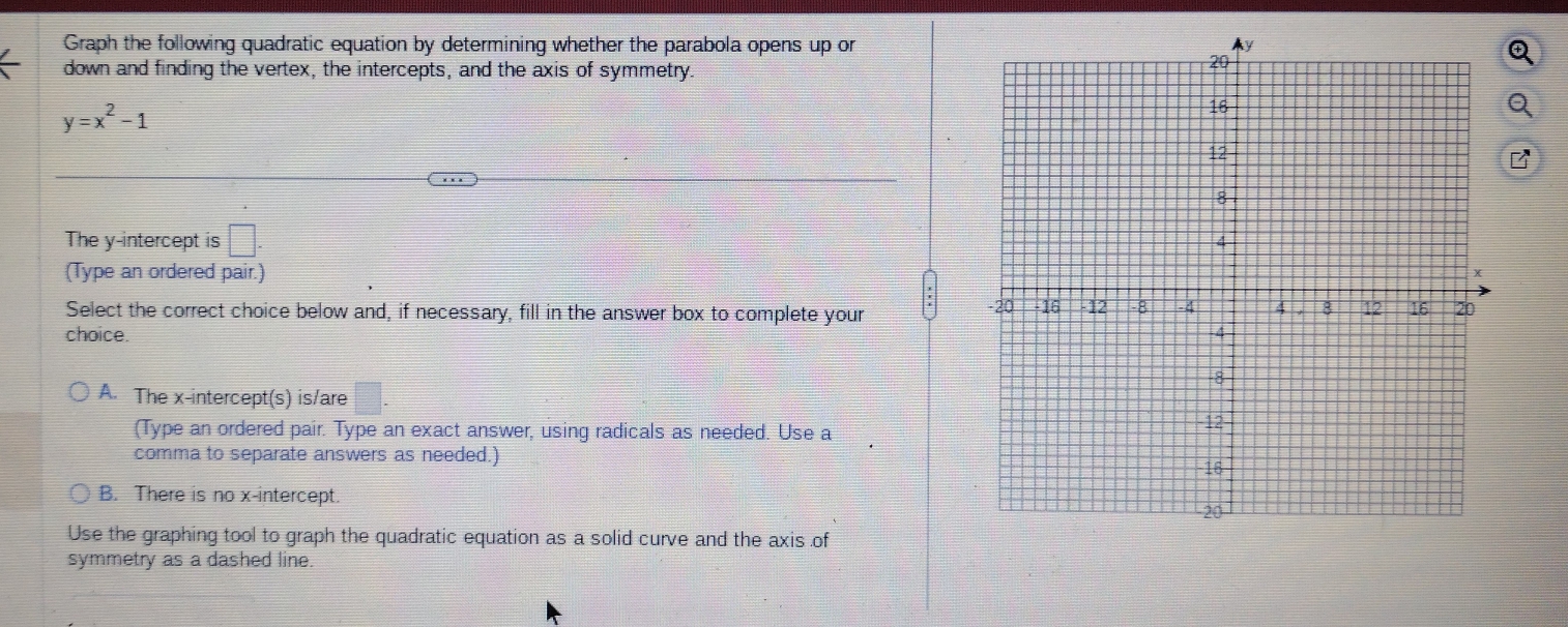 Graph the following quadratic equation by determining whether the parabola opens up or
I
down and finding the vertex, the intercepts, and the axis of symmetry.
y=x^2-1
Q
The y-intercept is □ . 
(Type an ordered pair.)
Select the correct choice below and, if necessary, fill in the answer box to complete your 
choice.
A. The x-intercept(s) is/are □ . 
(Type an ordered pair. Type an exact answer, using radicals as needed. Use a
comma to separate answers as needed.)
B. There is no x-intercept
Use the graphing tool to graph the quadratic equation as a solid curve and the axis of
symmetry as a dashed line.