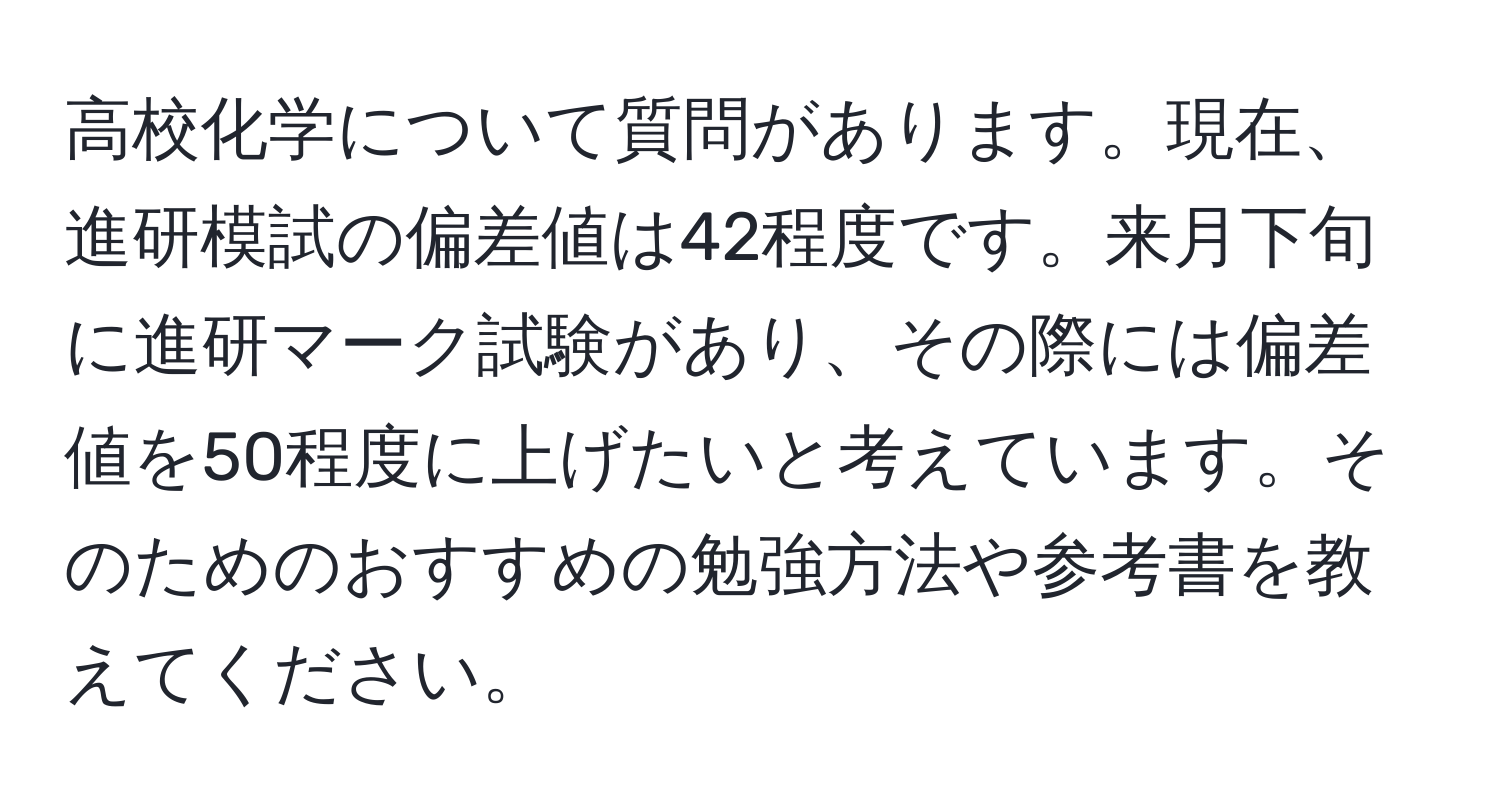 高校化学について質問があります。現在、進研模試の偏差値は42程度です。来月下旬に進研マーク試験があり、その際には偏差値を50程度に上げたいと考えています。そのためのおすすめの勉強方法や参考書を教えてください。