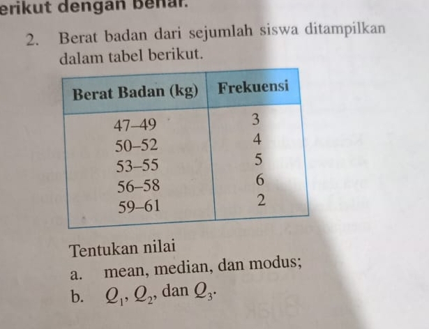 erikut dengan benar. 
2. Berat badan dari sejumlah siswa ditampilkan 
dalam tabel berikut. 
Tentukan nilai 
a. mean, median, dan modus; 
b. Q_1, Q_2 , dan Q_3.