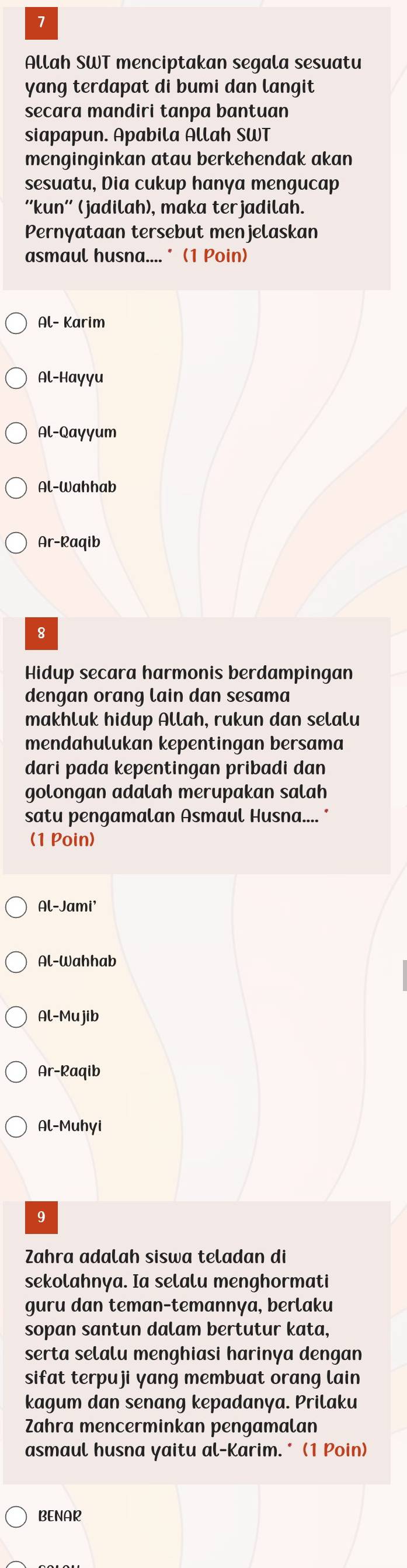 Allah SWT menciptakan segala sesuatu 
yang terdapat di bumi dan langit 
secara mandiri tanpa bantuan 
siapapun. Apabila Allah SWT 
menginginkan atau berkehendak akan 
sesuatu, Dia cukup hanya mengucap 
''kun'' (jadilah), maka terjadilah. 
Pernyataan tersebut menjelaskan 
asmaul husna.... * (1 Poin) 
Al- Karim 
Al-Hayyu 
Al-Qayyum 
Al-Wahhab 
Ar-Raqib 
8 
Hidup secara harmonis berdampingan 
dengan orang lain dan sesama 
makhluk hidup Allah, rukun dan selalu 
mendahulukan kepentingan bersama 
dari pada kepentingan pribadi dan 
golongan adalah merupakan salah 
satu pengamalan Asmaul Husna.... * 
(1 Poin) 
Al-Jami' 
Al-Wahhab 
Al-Mujib 
Ar-Raqib 
Al-Muhyi 
9 
Zahra adalah siswa teladan di 
sekolahnya. Ia selalu menghormati 
guru dan teman-temannya, berlaku 
sopan santun dalam bertutur kata, 
serta selalu menghiasi harinya dengan 
sifat terpuji yang membuat orang lain 
kagum dan senang kepadanya. Prilaku 
Zahra mencerminkan pengamalan 
asmaul husna yaitu al-Karim.* (1 Poin) 
BENAR