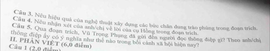 Nều hiệu quả của nghệ thuật xây dựng các bức chân dung trào phúng trong đoạn trích 
Câu 4. Nều nhận xét của anh/chị về lời của cụ Hồng trong đoạn trích. 
Câu 5. Qua đoạn trích, Vũ Trọng Phụng đã gửi đến người đọc thông điệp gì? Theo anh/chiị 
thông điệp ấy có ý nghĩa như thể nào trong bối cảnh xã hội hiện nay? 
II. PHÀN VIÉT (6,0 điểm) 
Câu 1 (2,0 điểm)