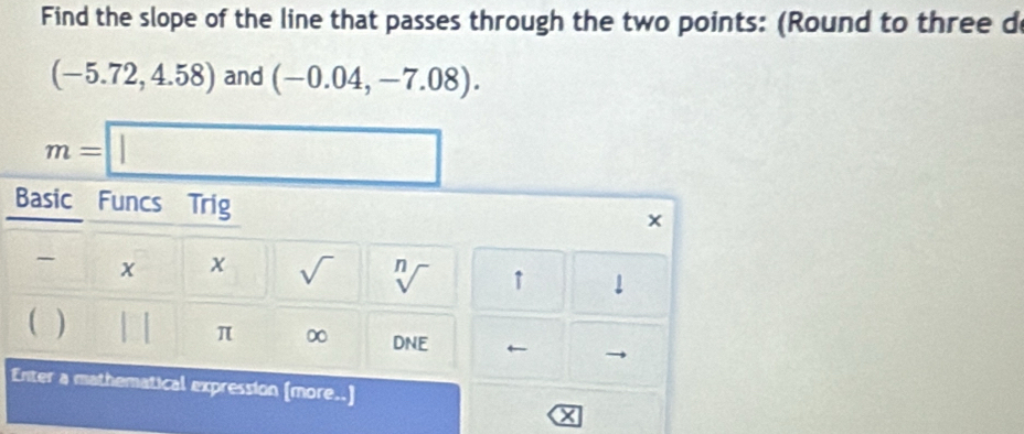 Find the slope of the line that passes through the two points: (Round to three d
(-5.72,4.58) and (-0.04,-7.08).
m=□
Basic Funcs Trig^- x x sqrt() sqrt[n]() ↑ downarrow 
 )
π ∞ DNE
Enter a mathematical expression (more x=□
X