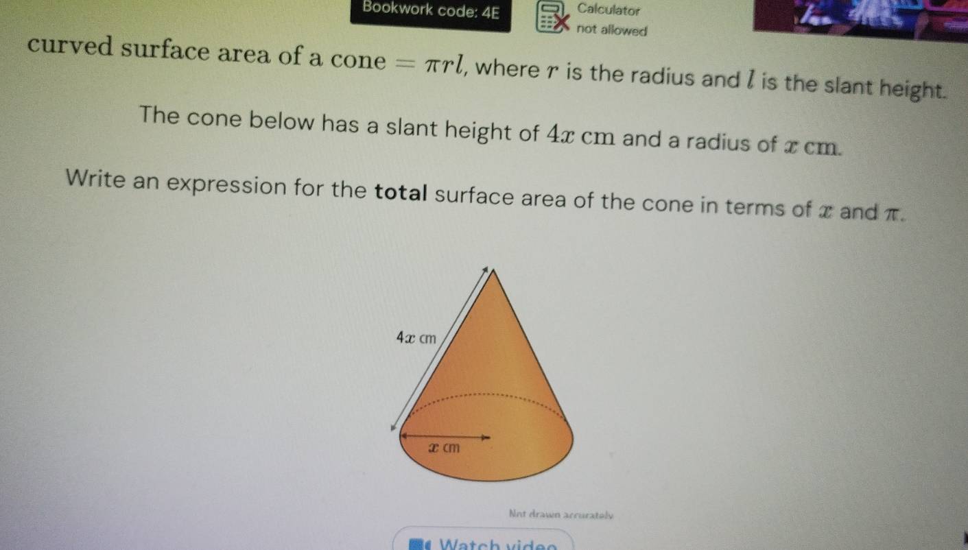 Bookwork code: 4E Calculator 
not allowed 
curved surface area of a cone =π rl , where r is the radius and I is the slant height. 
The cone below has a slant height of 4x cm and a radius of x cm. 
Write an expression for the total surface area of the cone in terms of x and π. 
Nnt drawn accurately 
Watch videe