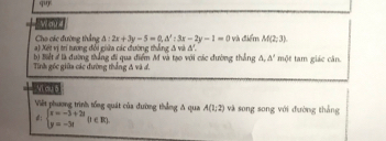 Woyd 
Cho các đường thắng △ :2x+3y-5=0, △ ':3x-2y-1=0
a) Xột vị trí tương đối giữa các đường thắng đ và đ'. và điểm M(2;3). 
b) Biết # là đường thắng đi qua điểm M và tạo với các đường thắng △ ,△ '
Tinh gốc giữa các đường thắng đ và đ. một tam giác căn. 
Vì du ō 
Việt phương trình tổng quát của đường thắng A qua A(1,2) và song song với đường thắng 
: beginarrayl x=-3+2i y=-3iendarray.  (1∈ R)