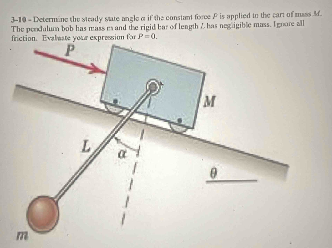 3-10 - Determine the steady state angle α if the constant force P is applied to the cart of mass M. 
The pendulum bob has mass m and the rigid bar of length L has negligible mass. Ignore all 
ur expression for P=0.