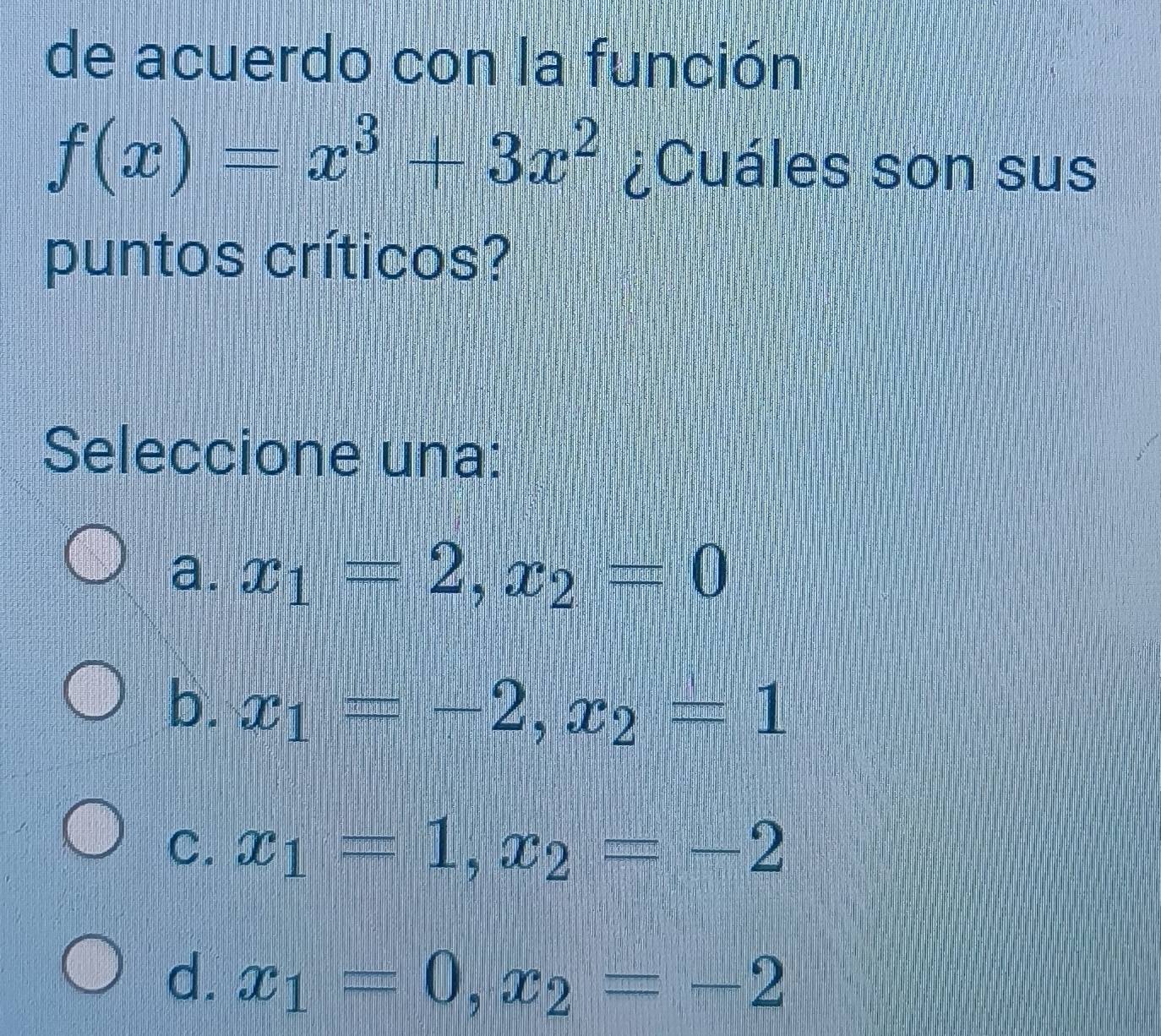 de acuerdo con la función
f(x)=x^3+3x^2 ¿Cuáles son sus
puntos críticos?
Seleccione una:
a. x_1=2, x_2=0
b. x_1=-2, x_2=1
C. x_1=1, x_2=-2
d. x_1=0, x_2=-2