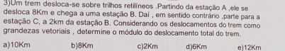 3)Um trem desloca-se sobre trilhos retilíneos .Partindo da estação A ,ele se
desloca 8Km e chega a uma estação B. Daí , em sentido contrário ,parte para a
estação C, a 2km da estação B. Considerando os deslocamentos do trem como
grandezas vetoriais , determine o módulo do deslocamento total do trem.
a) 10Km b) 8Km c) 2Km d) 6Km e) 12Km