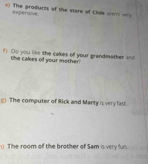 The products of the store of Clide aren't very 
expensive. 
f) Do you like the cakes of your grandmother and 
the cakes of your mother? 
g) The computer of Rick and Marty is very fast. 
) The room of the brother of Sam is very fun.